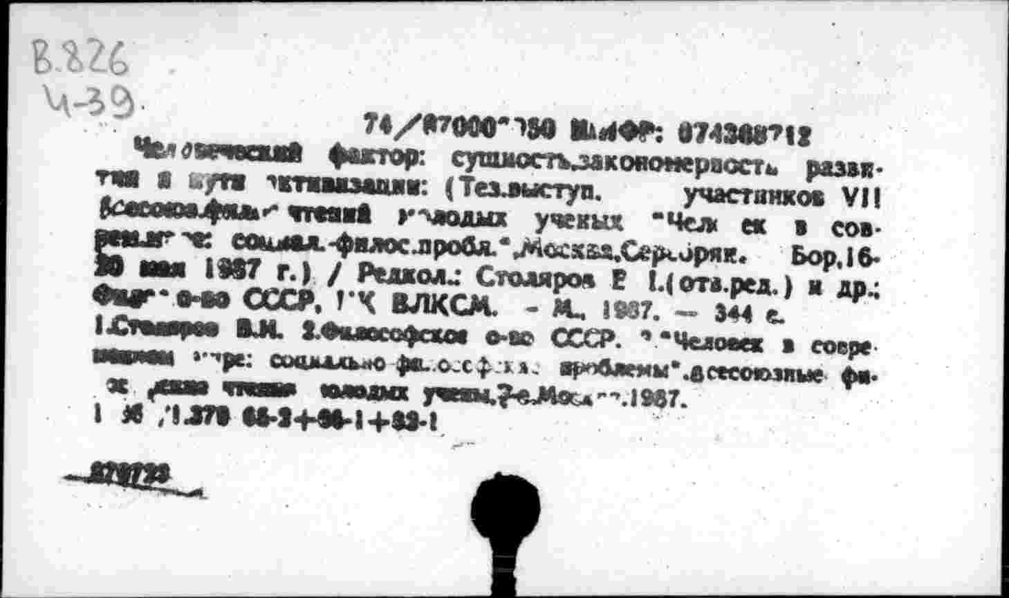 ﻿ЙШ
Ч-39-
Ши«»: «ММГ’И
Челопгчмт» фактор: сушмосткзакономерпостш развитая | ,/тж ’ктшмди: (Тезлыступ. участников VII ^лсокмифал-* тгеявЗ гмодмх ученых “Чел ек ж сов-
вмиг ж со*мтл.-филос.пробл.'лКы:х5>х.Серсиряк. Бор, 16-Ю мм 1907 г.) / Редколд Столяров В Цота.ред.) я др.; Мг‘»*в СССР. 1*4 ВЛКСМ. - М. 1937. — 344 е.
1£тмярм ВМ 1Вамсофск<м о-вс СССР. ’ “Человек в еоере ■шмм »•■’рк соашлльло ф*. о.сфи. арп6лемы*.всеео«>эяые фа* ж ^мм <паша шводмх учнш,?«М9с«'",.1987.
I Л /1470 и-14-М-1+М-1